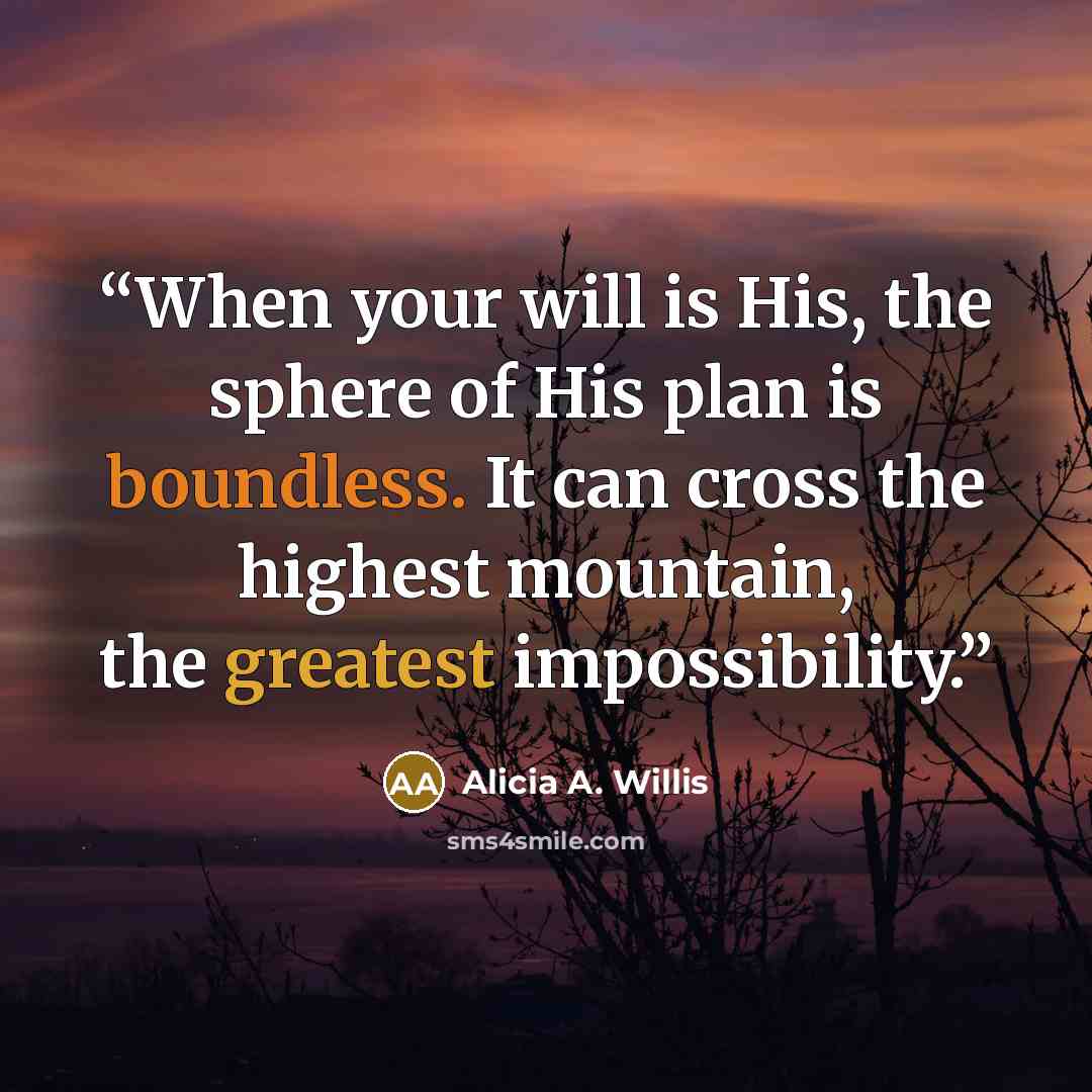 “When your will is His, the sphere of His plan is boundless. It can cross the highest mountain, the greatest impossibility.” quote by Alicia A. Willis
