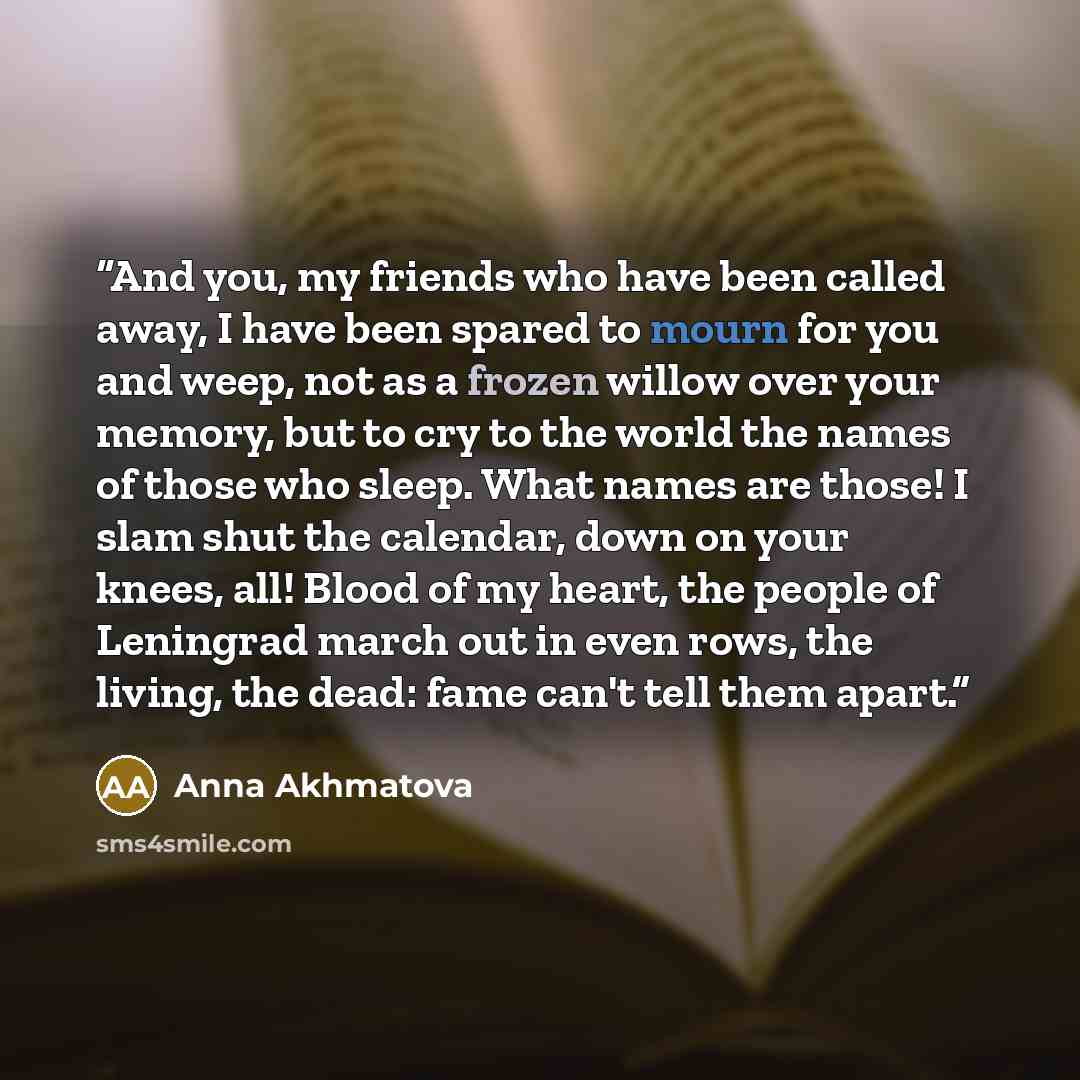 “And you, my friends who have been called away, I have been spared to mourn for you and weep, not as a frozen willow over your memory, but to cry to the world the names of those who sleep. What names are those! I slam shut the calendar, down on your knees, all! Blood of my heart, the people of…” quote by Anna Akhmatova