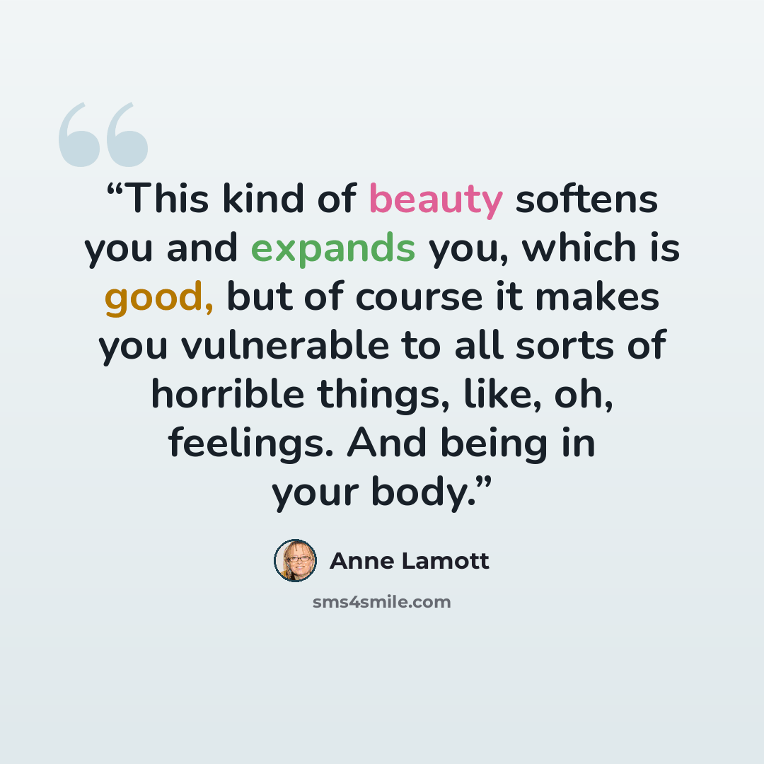 “This kind of beauty softens you and expands you, which is good, but of course it makes you vulnerable to all sorts of horrible things, like, oh, feelings. And being in your body.” quote by Anne Lamott