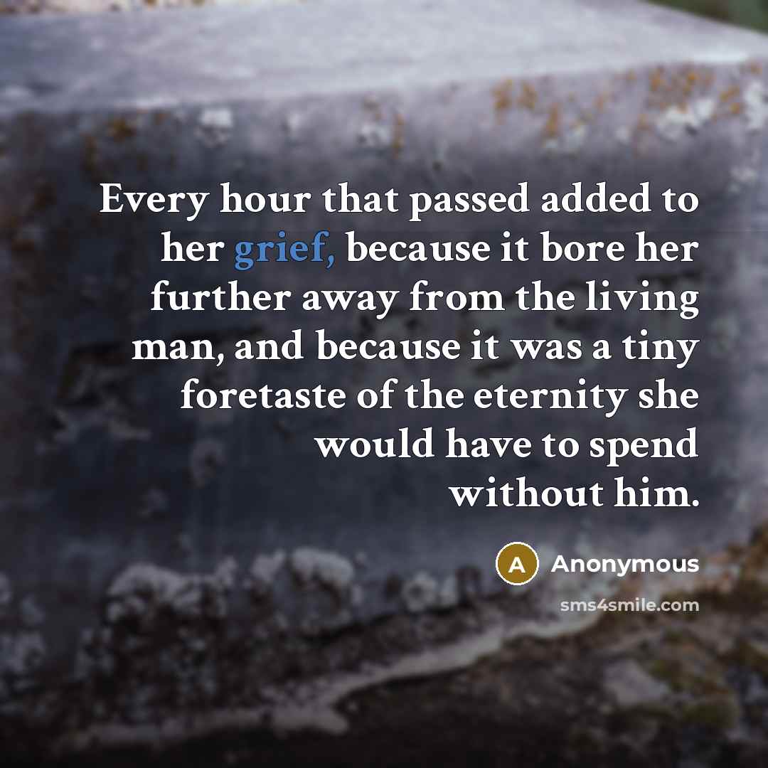 “Every hour that passed added to her grief, because it bore her further away from the living man, and because it was a tiny foretaste of the eternity she would have to spend without him.” quote by Anonymous
