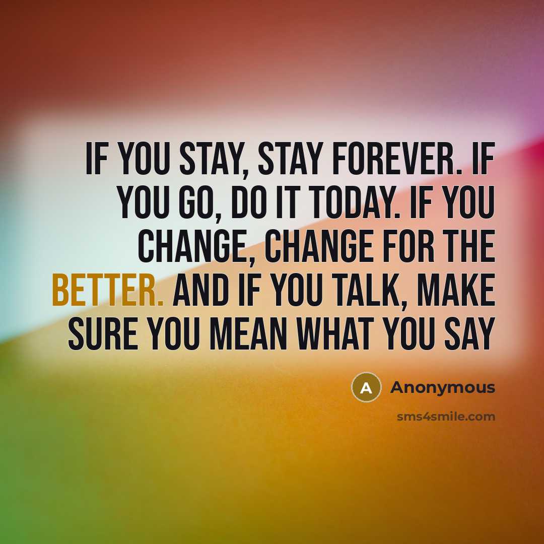 “If you stay, stay forever. If you go, do it today. If you change, change for the better. And if you talk, make sure you mean what you say” quote by Anonymous