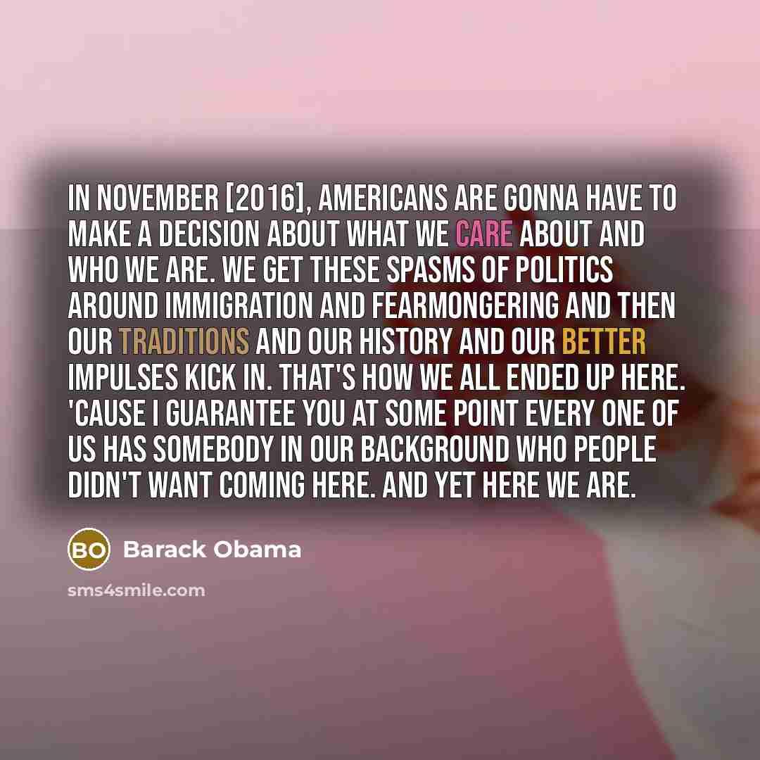 “In November [2016], Americans are gonna have to make a decision about what we care about and who we are. We get these spasms of politics around immigration and fearmongering and then our traditions and our history and our better impulses kick in. That's how we all ended up here. 'Cause I guarantee…” quote by Barack Obama