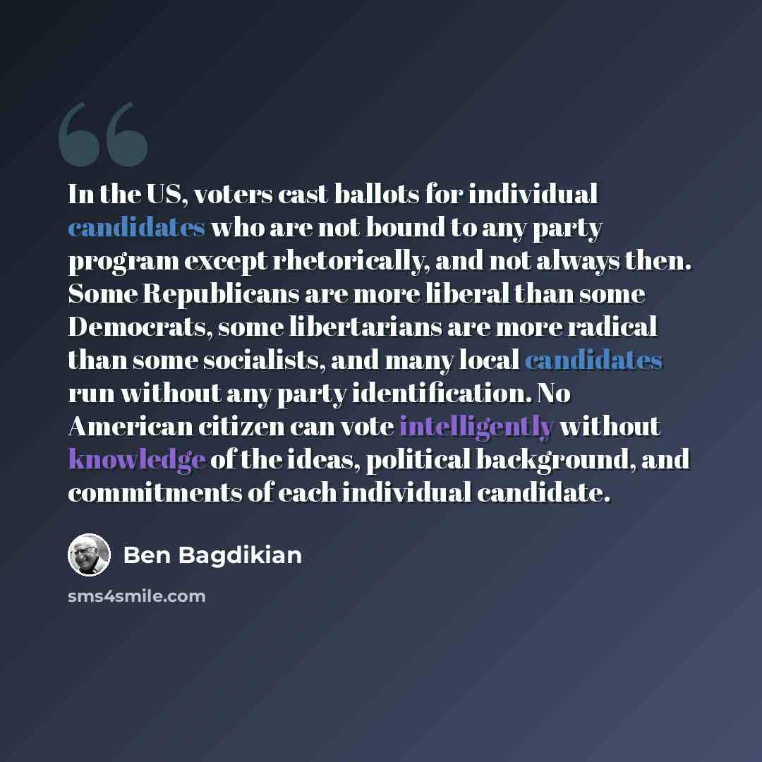 “In the US, voters cast ballots for individual candidates who are not bound to any party program except rhetorically, and not always then. Some Republicans are more liberal than some Democrats, some libertarians are more radical than some socialists, and many local candidates run without any party…” quote by Ben Bagdikian
