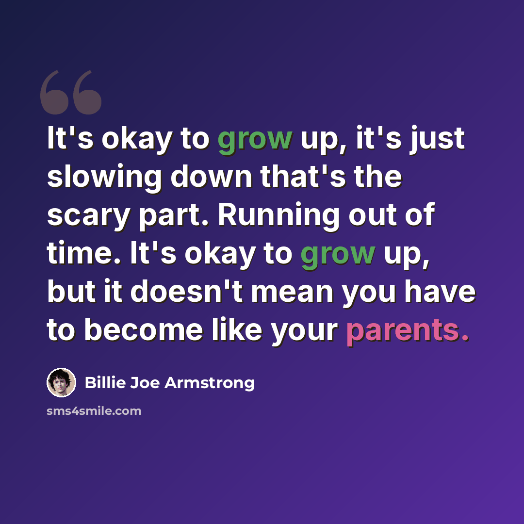 “It's okay to grow up, it's just slowing down that's the scary part. Running out of time. It's okay to grow up, but it doesn't mean you have to become like your parents.” quote by Billie Joe Armstrong