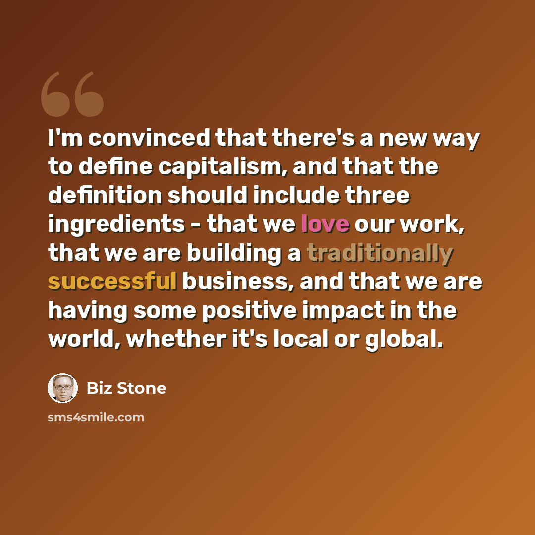 “I'm convinced that there's a new way to define capitalism, and that the definition should include three ingredients - that we love our work, that we are building a traditionally successful business, and that we are having some positive impact in the world, whether it's local or global.” quote by Biz Stone