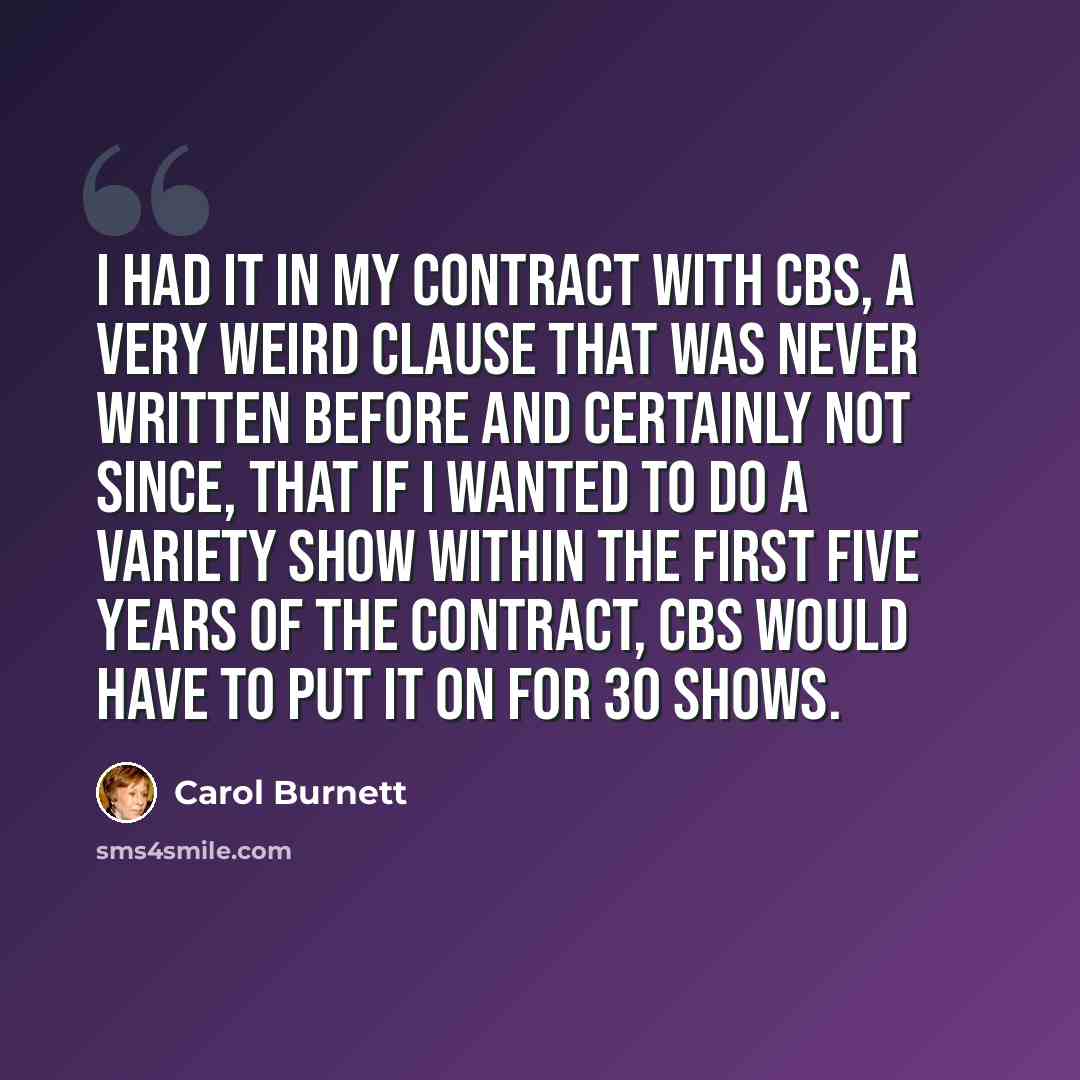 “I had it in my contract with CBS, a very weird clause that was never written before and certainly not since, that if I wanted to do a variety show within the first five years of the contract, CBS would have to put it on for 30 shows.” quote by Carol Burnett