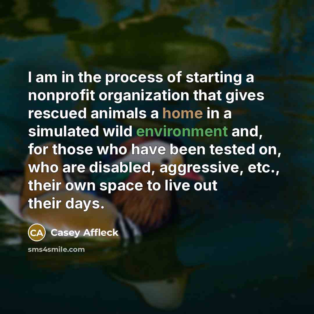 “I am in the process of starting a nonprofit organization that gives rescued animals a home in a simulated wild environment and, for those who have been tested on, who are disabled, aggressive, etc., their own space to live out their days.” quote by Casey Affleck