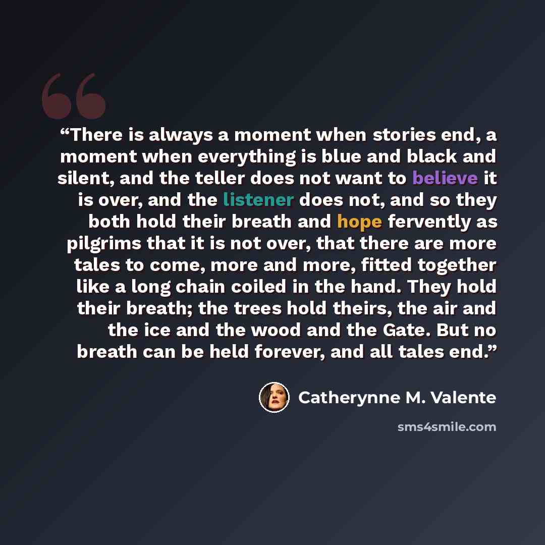 “There is always a moment when stories end, a moment when everything is blue and black and silent, and the teller does not want to believe it is over, and the listener does not, and so they both hold their breath and hope fervently as pilgrims that it is not over, that there are more tales to come…” quote by Catherynne M. Valente