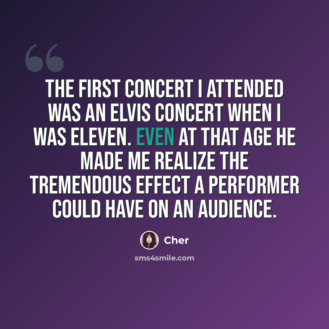 “The first concert I attended was an Elvis concert when I was eleven. Even at that age he made me realize the tremendous effect a performer could have on an audience.” quote by Cher