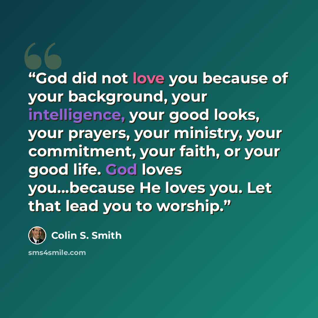 “God did not love you because of your background, your intelligence, your good looks, your prayers, your ministry, your commitment, your faith, or your good life. God loves you…because He loves you. Let that lead you to worship.” quote by Colin S. Smith