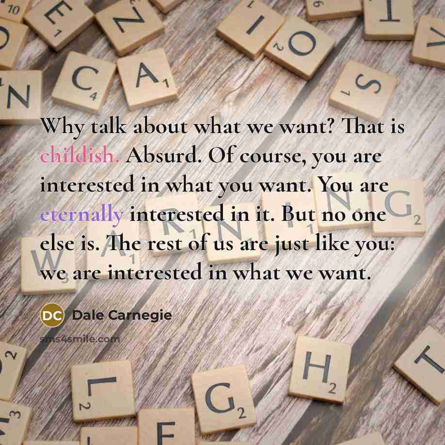 “Why talk about what we want? That is childish. Absurd. Of course, you are interested in what you want. You are eternally interested in it. But no one else is. The rest of us are just like you: we are interested in what we want.” quote by Dale Carnegie