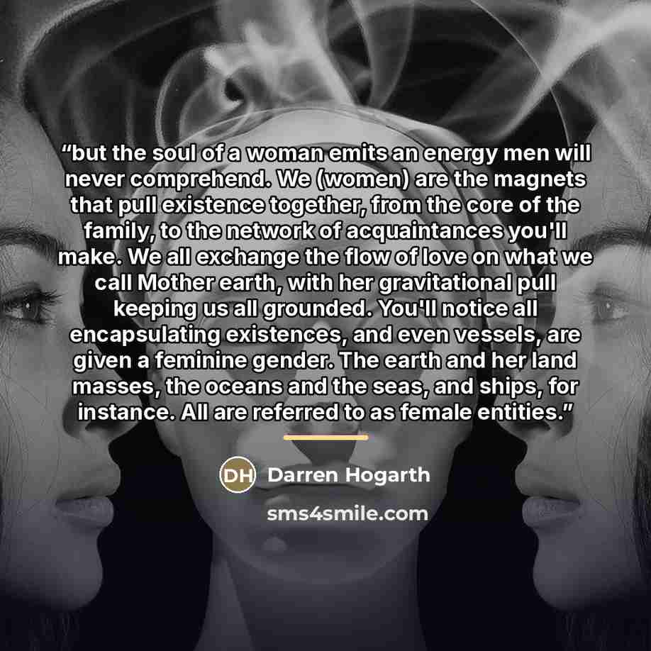 “but the soul of a woman emits an energy men will never comprehend. We (women) are the magnets that pull existence together, from the core of the family, to the network of acquaintances you'll make. We all exchange the flow of love on what we call Mother earth, with her gravitational pull keeping…” quote by Darren Hogarth