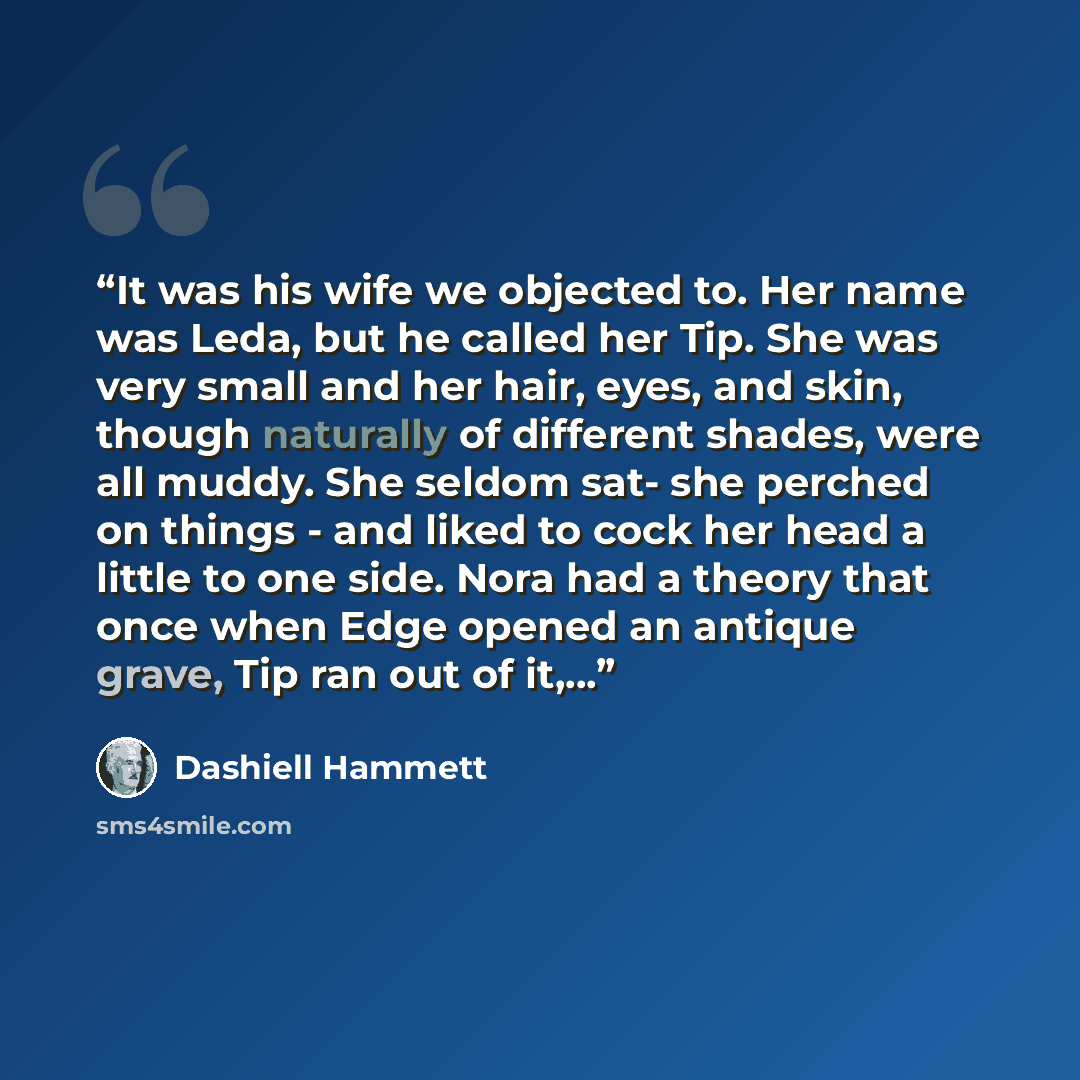 “It was his wife we objected to. Her name was Leda, but he called her Tip. She was very small and her hair, eyes, and skin, though naturally of different shades, were all muddy. She seldom sat- she perched on things - and liked to cock her head a little to one side. Nora had a theory that once when…” quote by Dashiell Hammett