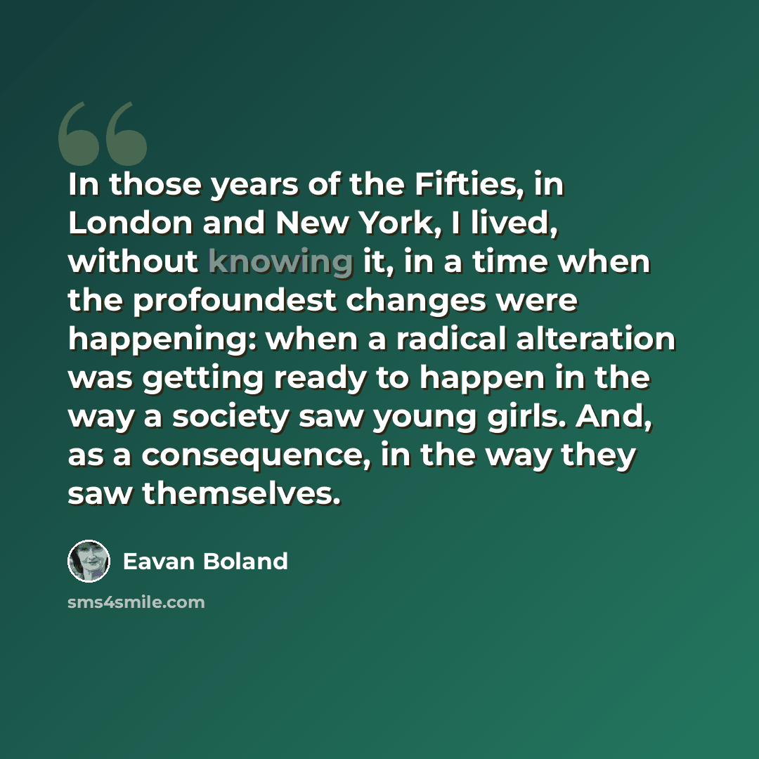 “In those years of the Fifties, in London and New York, I lived, without knowing it, in a time when the profoundest changes were happening: when a radical alteration was getting ready to happen in the way a society saw young girls. And, as a consequence, in the way they saw themselves.” quote by Eavan Boland