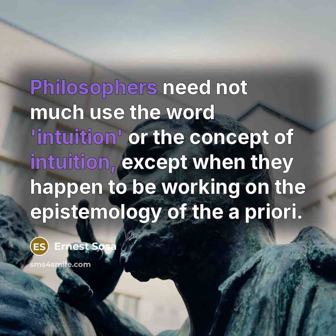 “Philosophers need not much use the word 'intuition' or the concept of intuition, except when they happen to be working on the epistemology of the a priori.” quote by Ernest Sosa