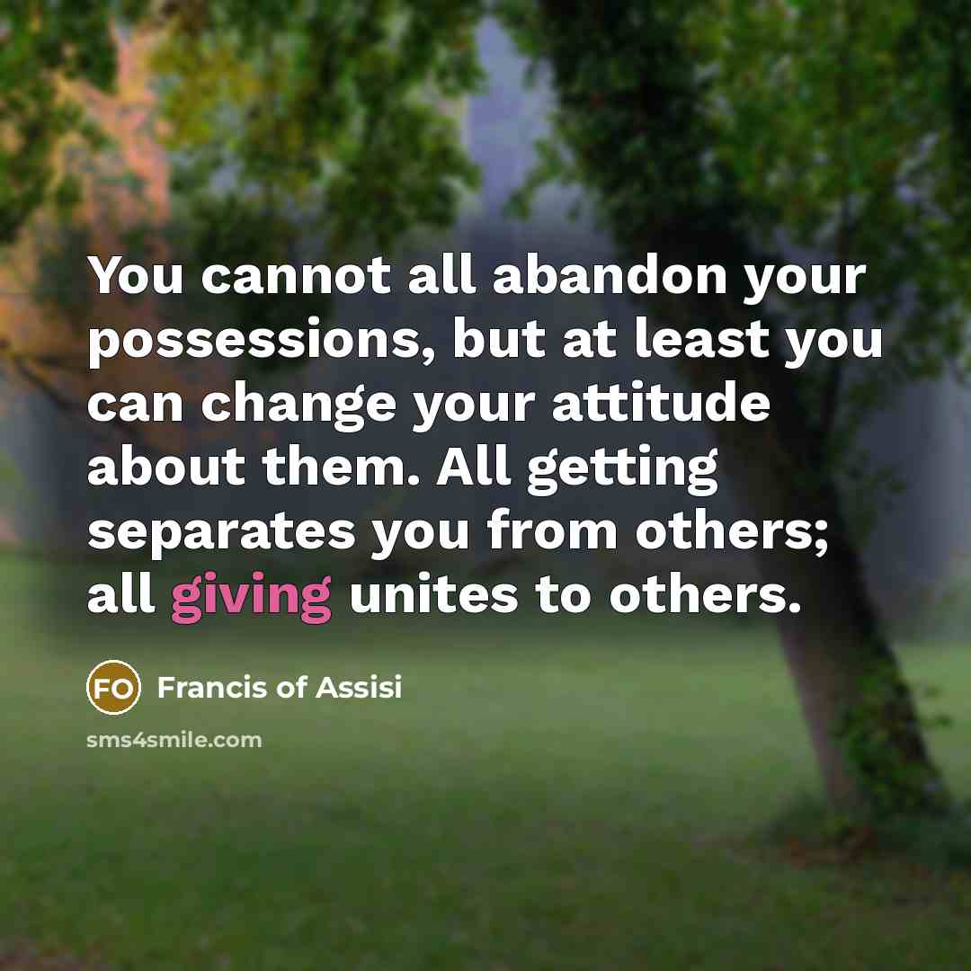 “You cannot all abandon your possessions, but at least you can change your attitude about them. All getting separates you from others; all giving unites to others.” quote by Francis of Assisi