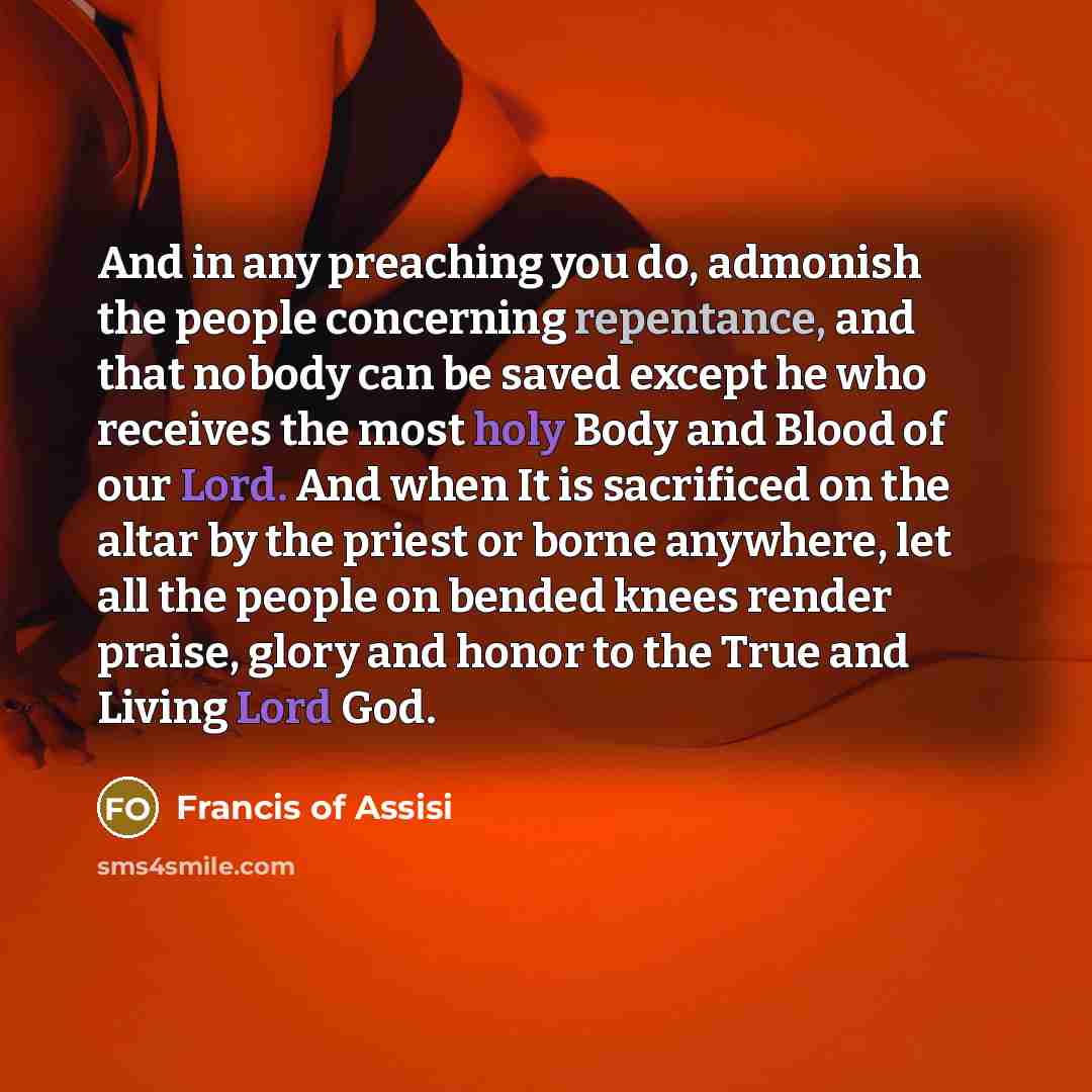 “And in any preaching you do, admonish the people concerning repentance, and that nobody can be saved except he who receives the most holy Body and Blood of our Lord. And when It is sacrificed on the altar by the priest or borne anywhere, let all the people on bended knees render praise, glory and…” quote by Francis of Assisi