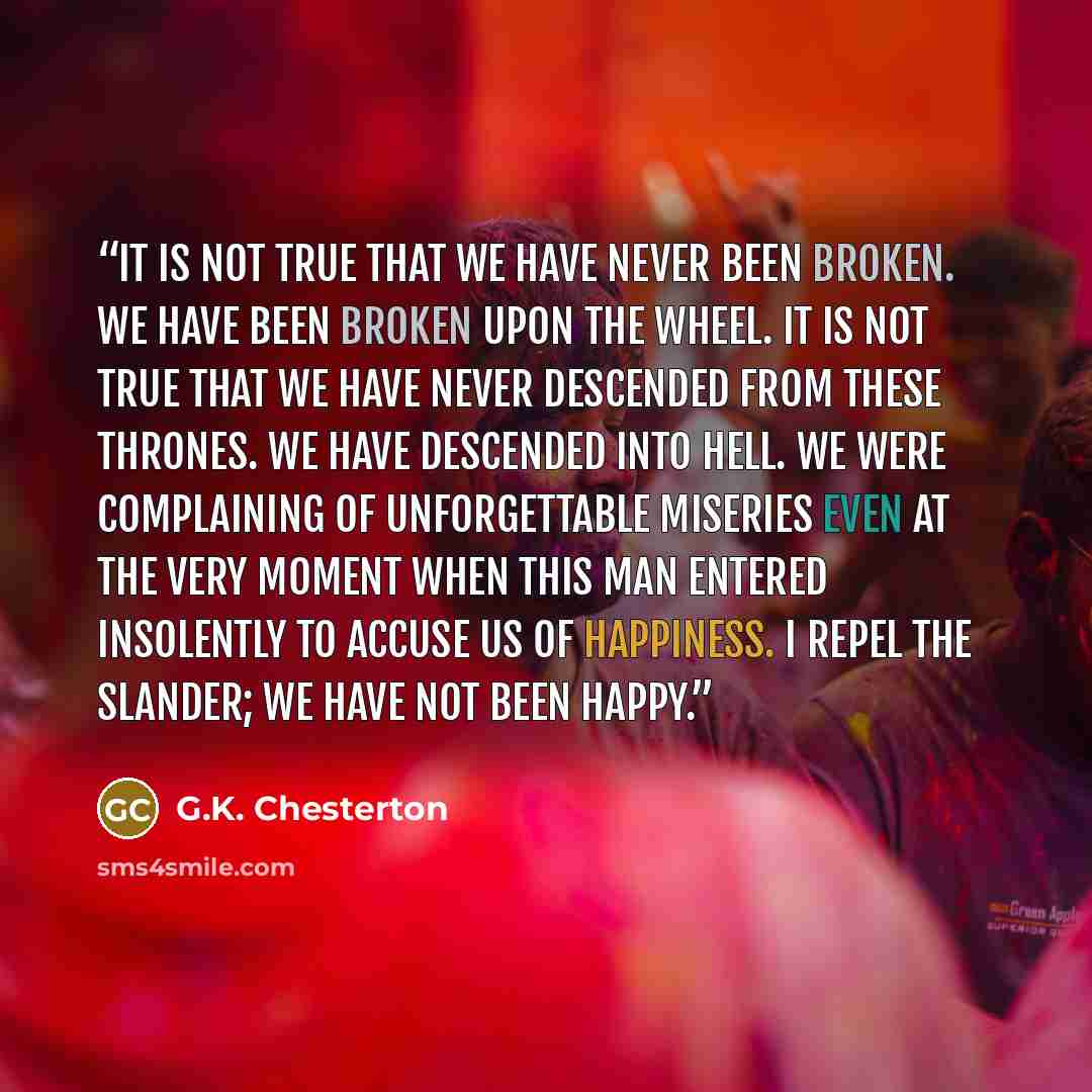 “It is not true that we have never been broken. We have been broken upon the wheel. It is not true that we have never descended from these thrones. We have descended into hell. We were complaining of unforgettable miseries even at the very moment when this man entered insolently to accuse us of…” quote by G.K. Chesterton