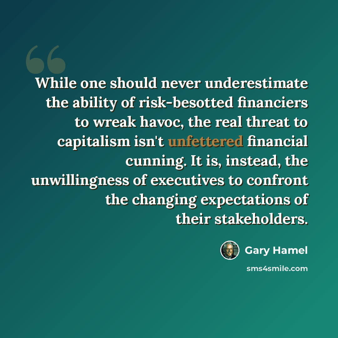 “While one should never underestimate the ability of risk-besotted financiers to wreak havoc, the real threat to capitalism isn't unfettered financial cunning. It is, instead, the unwillingness of executives to confront the changing expectations of their stakeholders.” quote by Gary Hamel