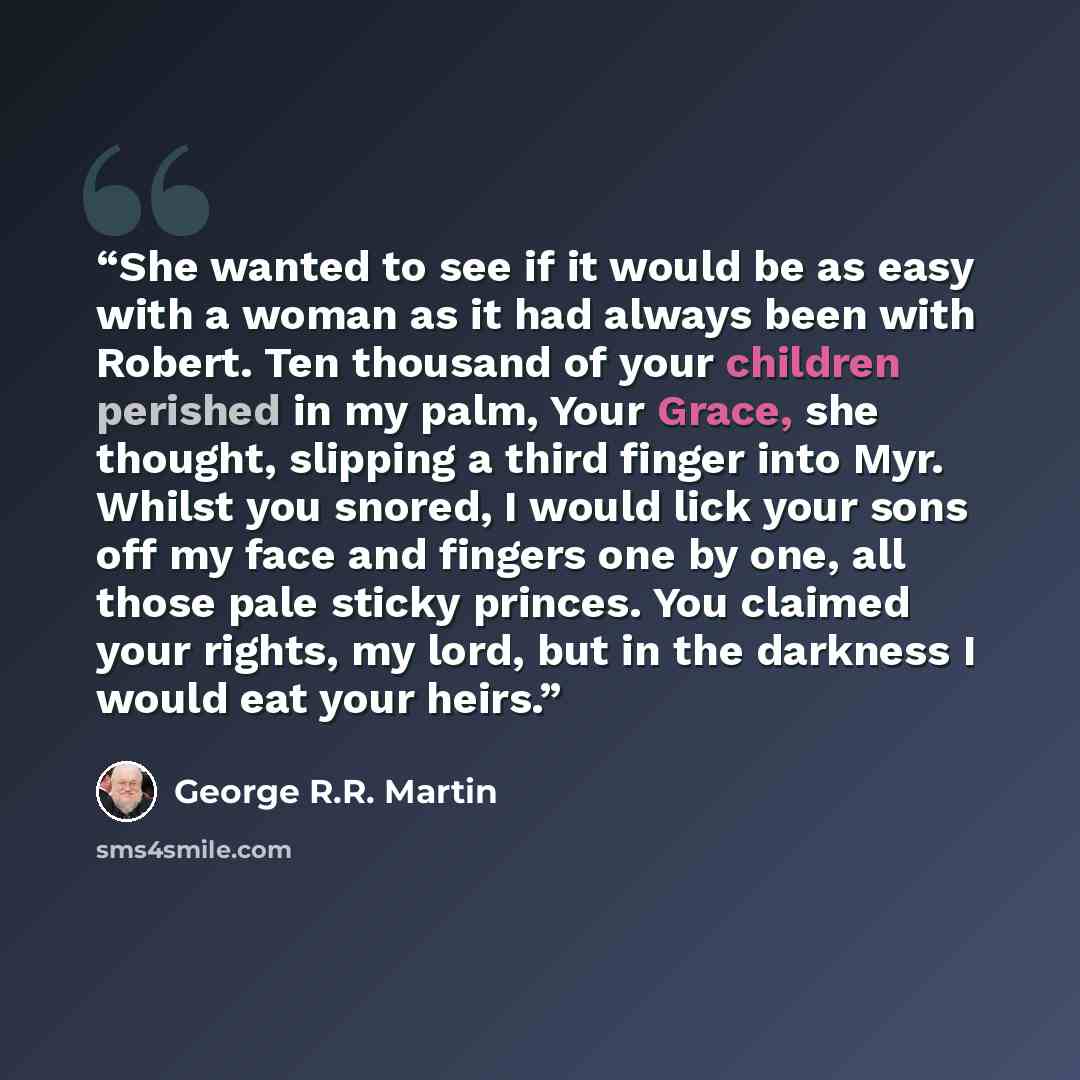 “She wanted to see if it would be as easy with a woman as it had always been with Robert. Ten thousand of your children perished in my palm, Your Grace, she thought, slipping a third finger into Myr. Whilst you snored, I would lick your sons off my face and fingers one by one, all those pale sticky…” quote by George R.R. Martin