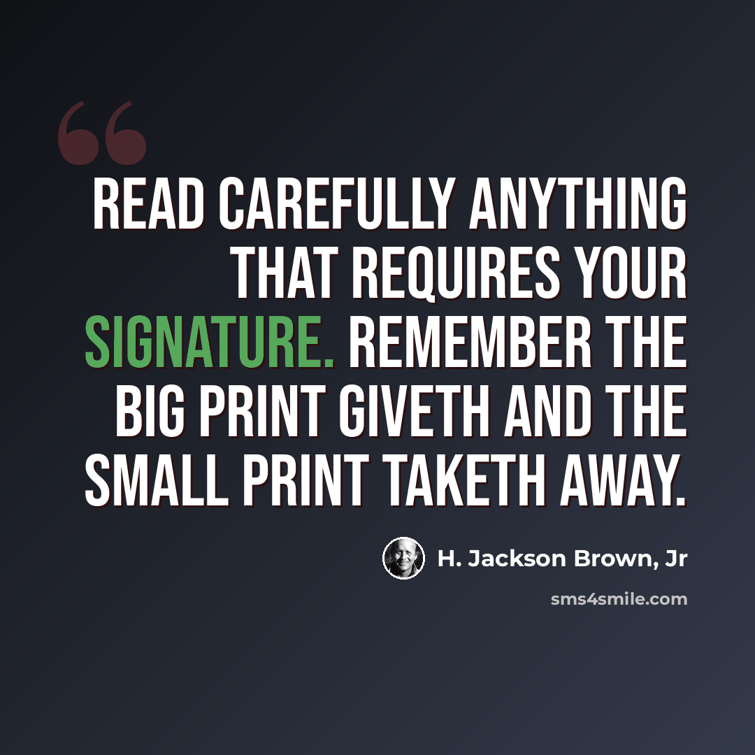 “Read carefully anything that requires your signature. Remember the big print giveth and the small print taketh away.” quote by H. Jackson Brown, Jr