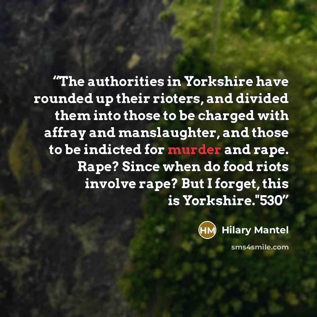 “The authorities in Yorkshire have rounded up their rioters, and divided them into those to be charged with affray and manslaughter, and those to be indicted for murder and rape. Rape? Since when do food riots involve rape? But I forget, this is Yorkshire."530” quote by Hilary Mantel