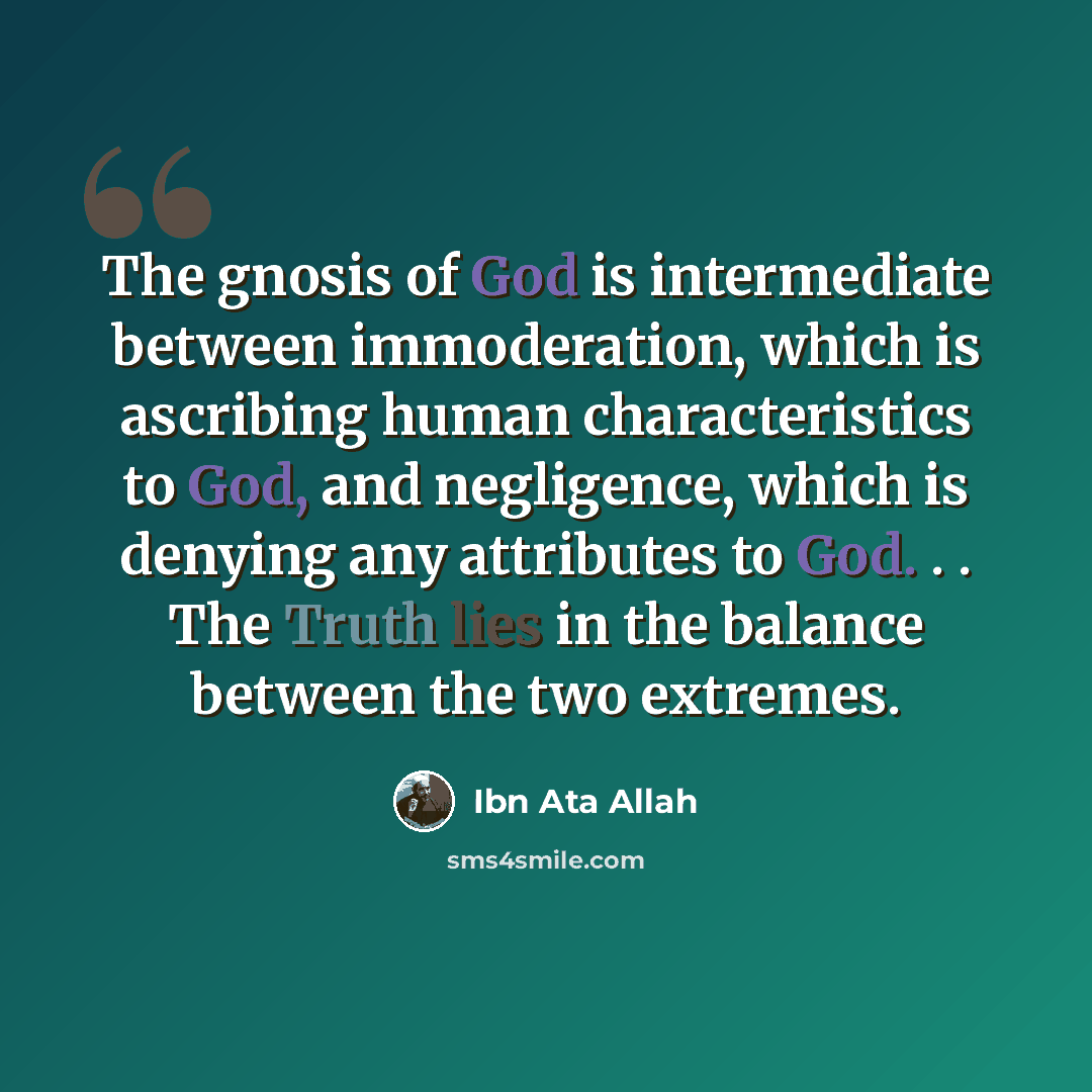 “The gnosis of God is intermediate between immoderation, which is ascribing human characteristics to God, and negligence, which is denying any attributes to God. . . The Truth lies in the balance between the two extremes.” quote by Ibn Ata Allah