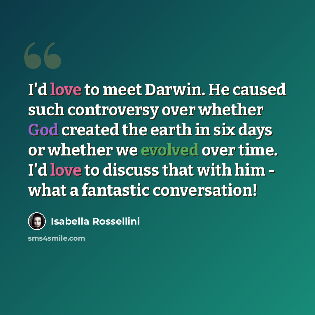 “I'd love to meet Darwin. He caused such controversy over whether God created the earth in six days or whether we evolved over time. I'd love to discuss that with him - what a fantastic conversation!” quote by Isabella Rossellini