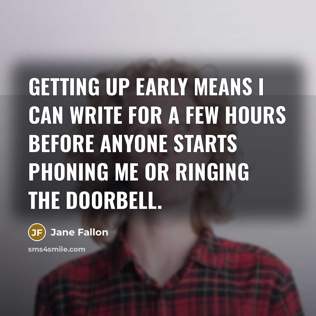 “Getting up early means I can write for a few hours before anyone starts phoning me or ringing the doorbell.” quote by Jane Fallon
