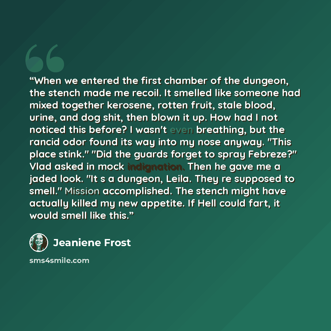 “When we entered the first chamber of the dungeon, the stench made me recoil. It smelled like someone had mixed together kerosene, rotten fruit, stale blood, urine, and dog shit, then blown it up. How had I not noticed this before? I wasn't even breathing, but the rancid odor found its way into my…” quote by Jeaniene Frost