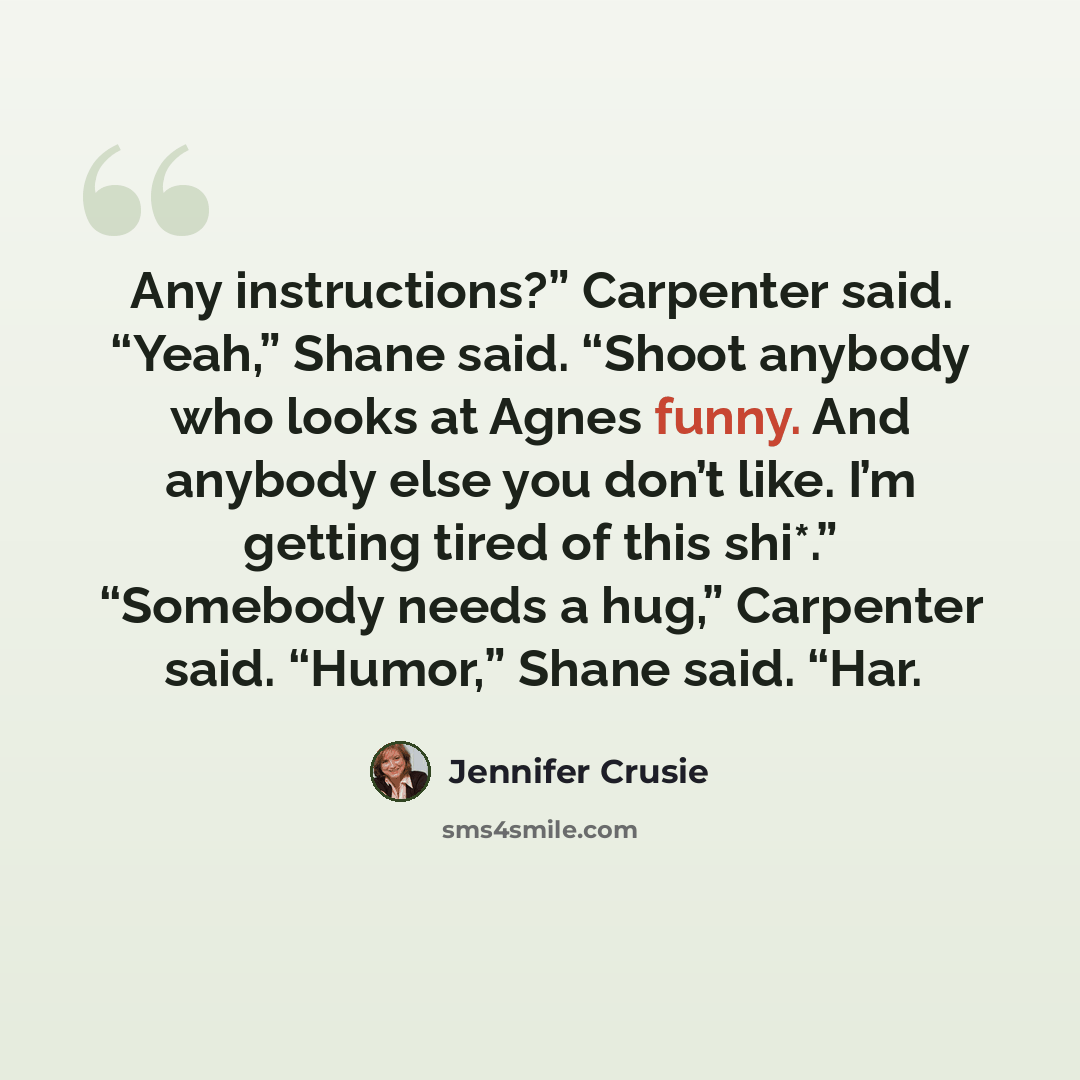 “Any instructions?” Carpenter said. “Yeah,” Shane said. “Shoot anybody who looks at Agnes funny. And anybody else you don’t like. I’m getting tired of this shi*.” “Somebody needs a hug,” Carpenter said. “Humor,” Shane said. “Har.” quote by Jennifer Crusie