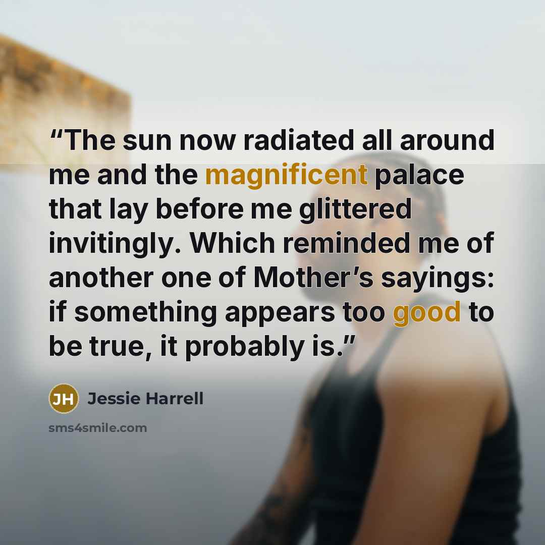 “The sun now radiated all around me and the magnificent palace that lay before me glittered invitingly. Which reminded me of another one of Mother’s sayings: if something appears too good to be true, it probably is.” quote by Jessie Harrell