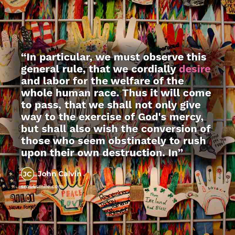 “In particular, we must observe this general rule, that we cordially desire and labor for the welfare of the whole human race. Thus it will come to pass, that we shall not only give way to the exercise of God's mercy, but shall also wish the conversion of those who seem obstinately to rush upon…” quote by John Calvin