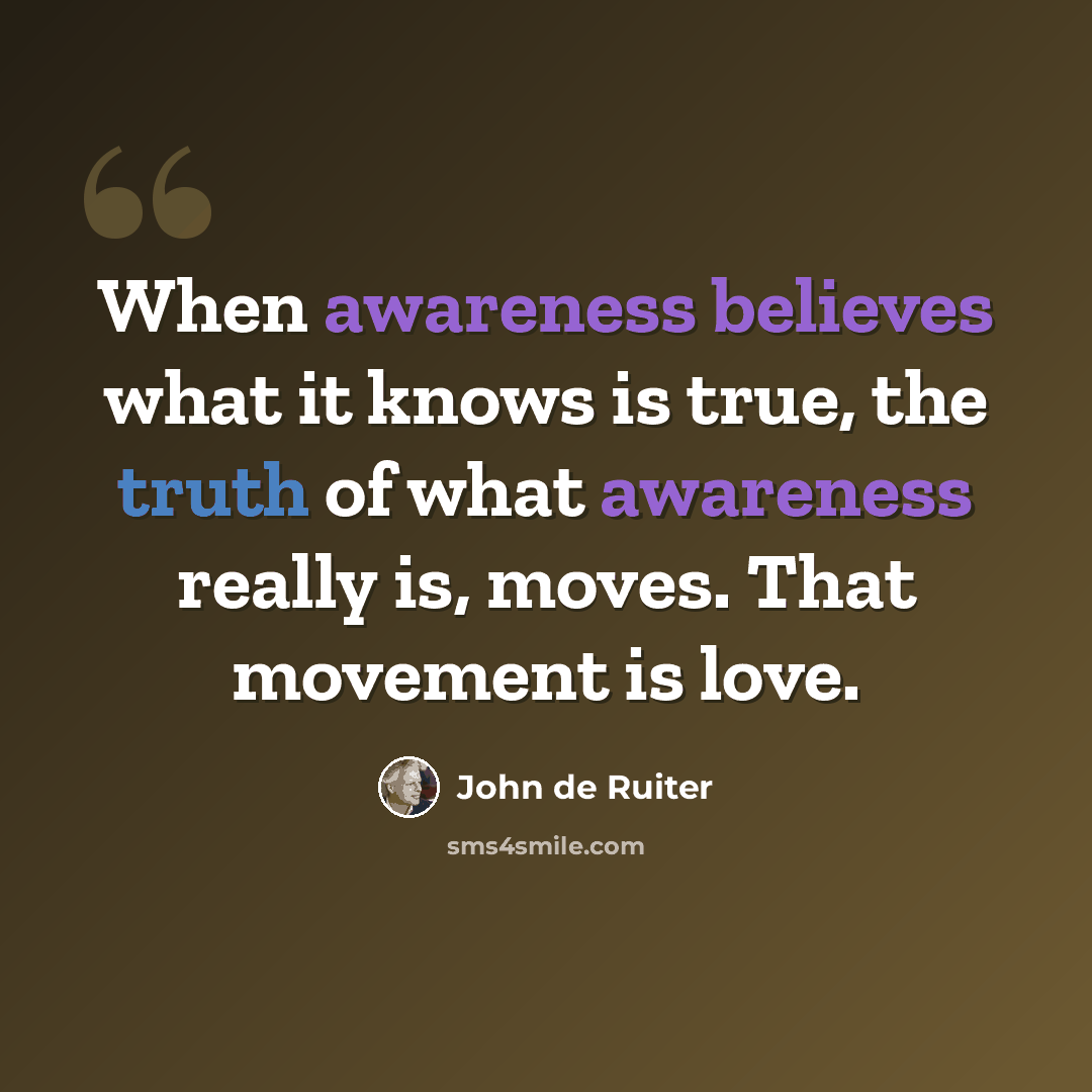 “When awareness believes what it knows is true, the truth of what awareness really is, moves. That movement is love.” quote by John de Ruiter