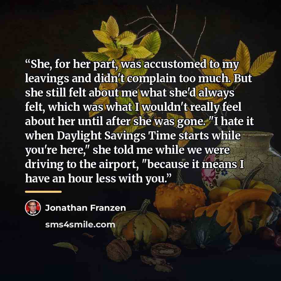 “She, for her part, was accustomed to my leavings and didn't complain too much. But she still felt about me what she'd always felt, which was what I wouldn't really feel about her until after she was gone. "I hate it when Daylight Savings Time starts while you're here," she told me while we were…” quote by Jonathan Franzen