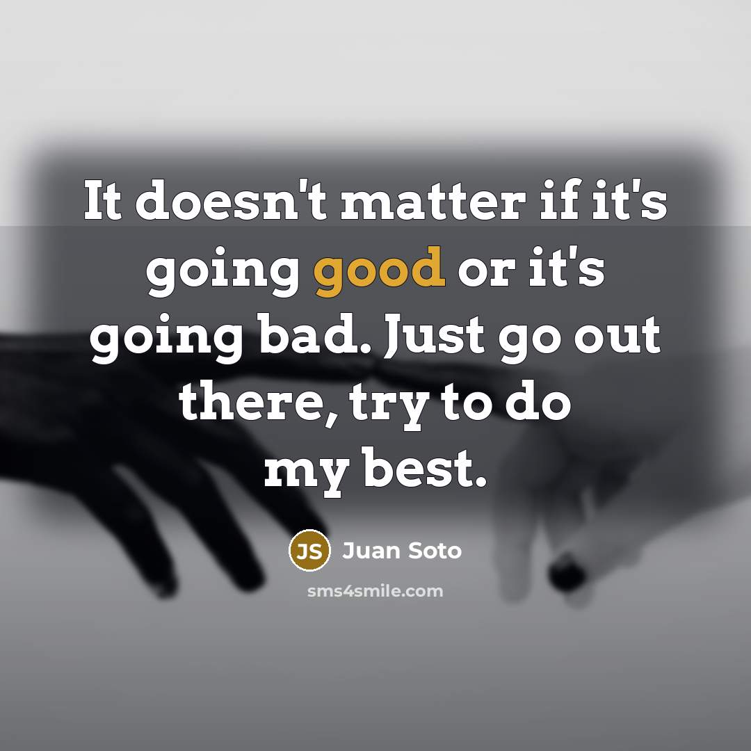 “It doesn't matter if it's going good or it's going bad. Just go out there, try to do my best.” quote by Juan Soto