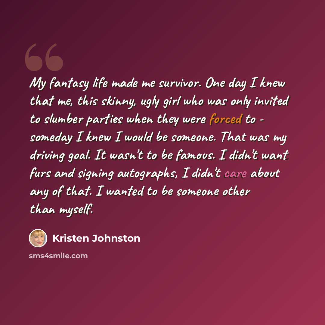 “My fantasy life made me survivor. One day I knew that me, this skinny, ugly girl who was only invited to slumber parties when they were forced to - someday I knew I would be someone. That was my driving goal. It wasn't to be famous. I didn't want furs and signing autographs, I didn't care about…” quote by Kristen Johnston