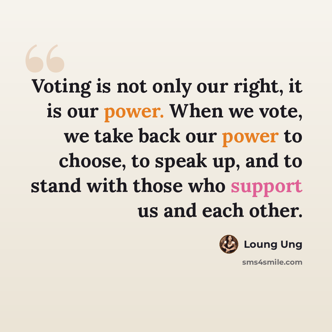 “Voting is not only our right, it is our power. When we vote, we take back our power to choose, to speak up, and to stand with those who support us and each other.” quote by Loung Ung