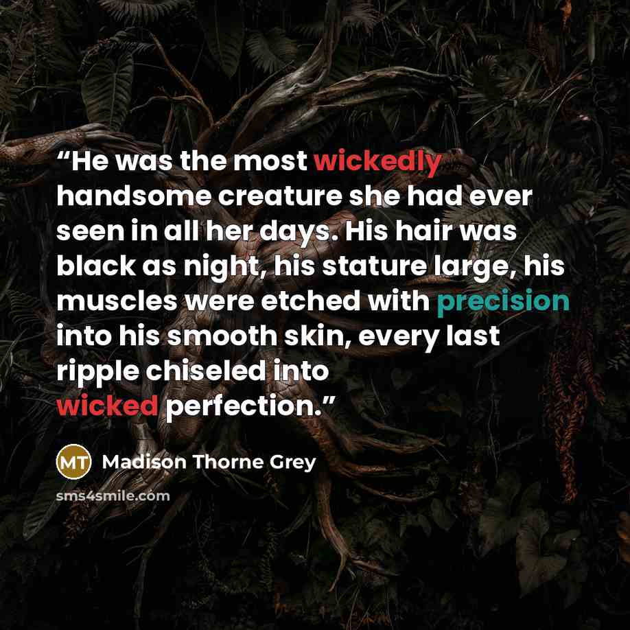“He was the most wickedly handsome creature she had ever seen in all her days. His hair was black as night, his stature large, his muscles were etched with precision into his smooth skin, every last ripple chiseled into wicked perfection.” quote by Madison Thorne Grey