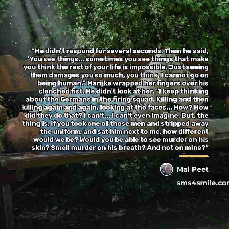 “He didn't respond for several seconds. Then he said, "You see things... sometimes you see things that make you think the rest of your life is impossible. Just seeing them damages you so much, you think, I cannot go on being human." Marijke wrapped her fingers over his clenched fist. He didn't look…” quote by Mal Peet