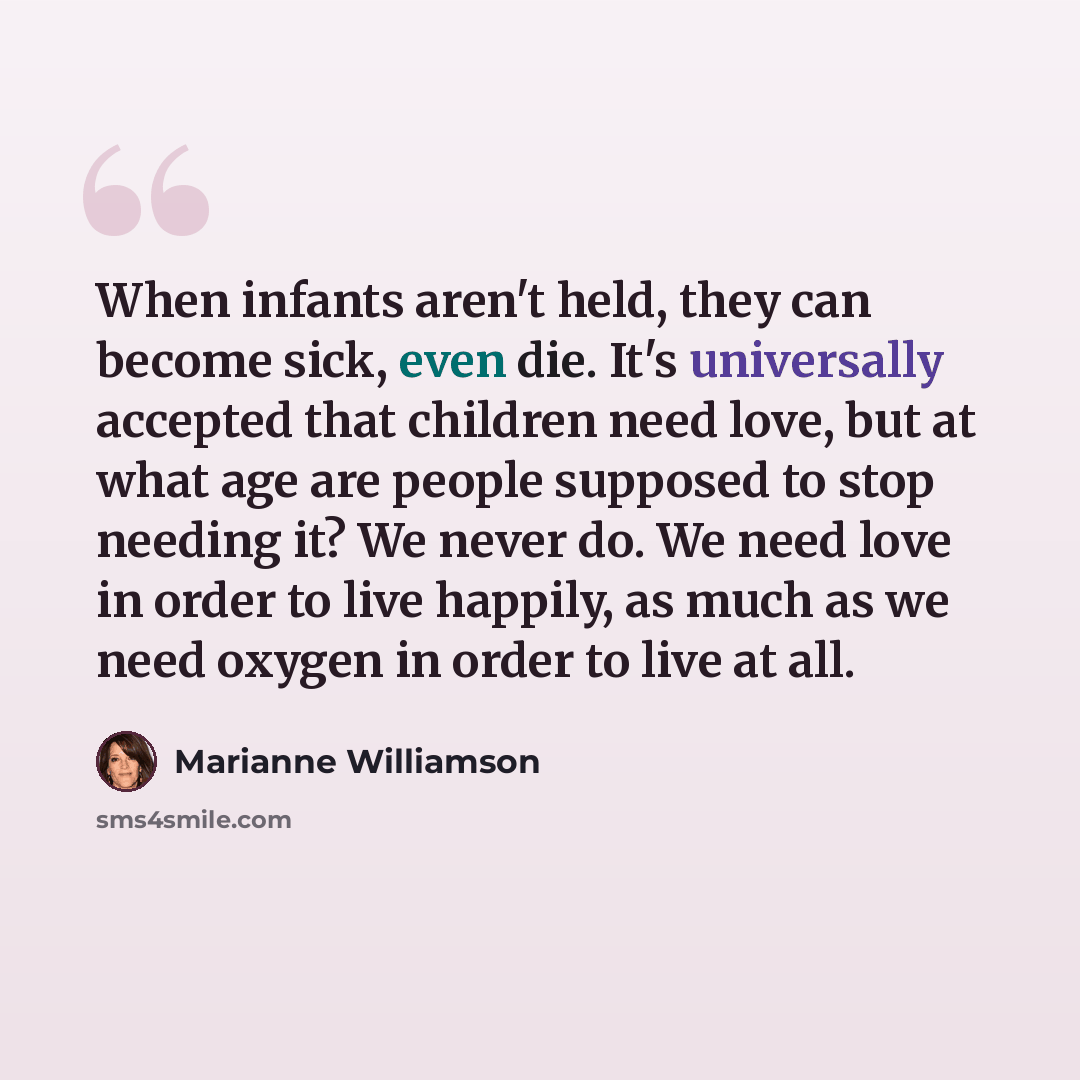 “When infants aren't held, they can become sick, even die. It's universally accepted that children need love, but at what age are people supposed to stop needing it? We never do. We need love in order to live happily, as much as we need oxygen in order to live at all.” quote by Marianne Williamson