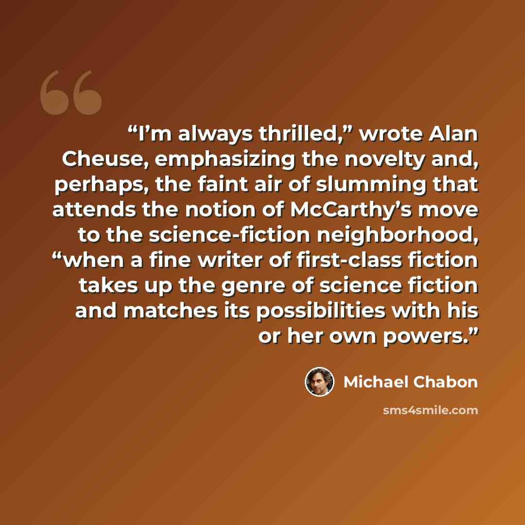 “I’m always thrilled,” wrote Alan Cheuse, emphasizing the novelty and, perhaps, the faint air of slumming that attends the notion of McCarthy’s move to the science-fiction neighborhood, “when a fine writer of first-class fiction takes up the genre of science fiction and matches its possibilities…” quote by Michael Chabon