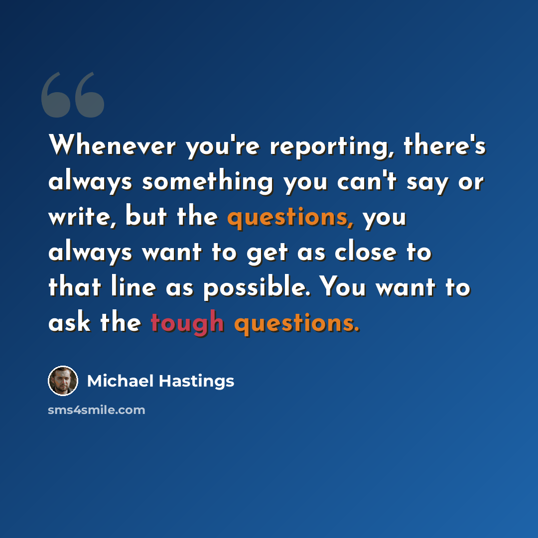 “Whenever you're reporting, there's always something you can't say or write, but the questions, you always want to get as close to that line as possible. You want to ask the tough questions.” quote by Michael Hastings
