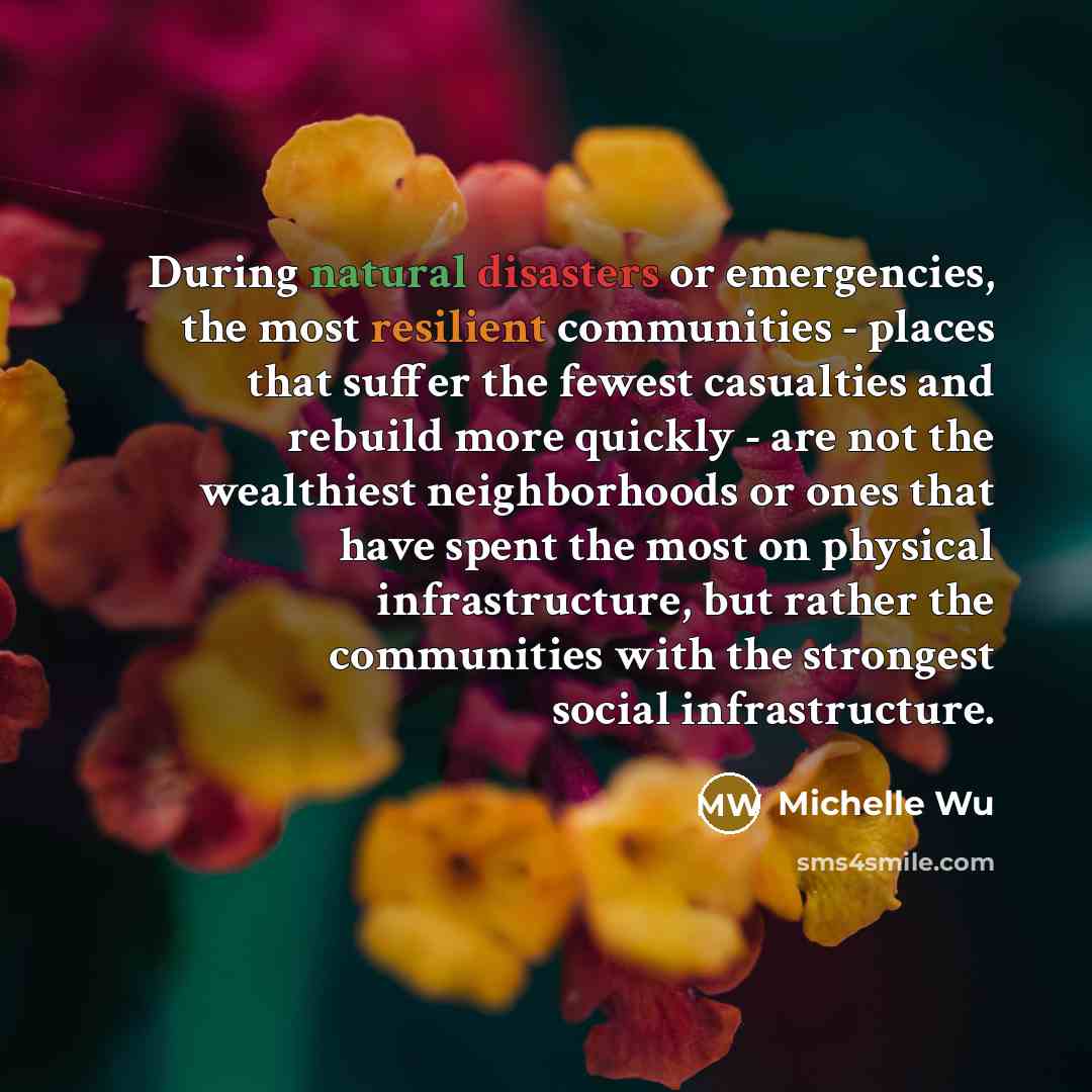 “During natural disasters or emergencies, the most resilient communities - places that suffer the fewest casualties and rebuild more quickly - are not the wealthiest neighborhoods or ones that have spent the most on physical infrastructure, but rather the communities with the strongest social…” quote by Michelle Wu