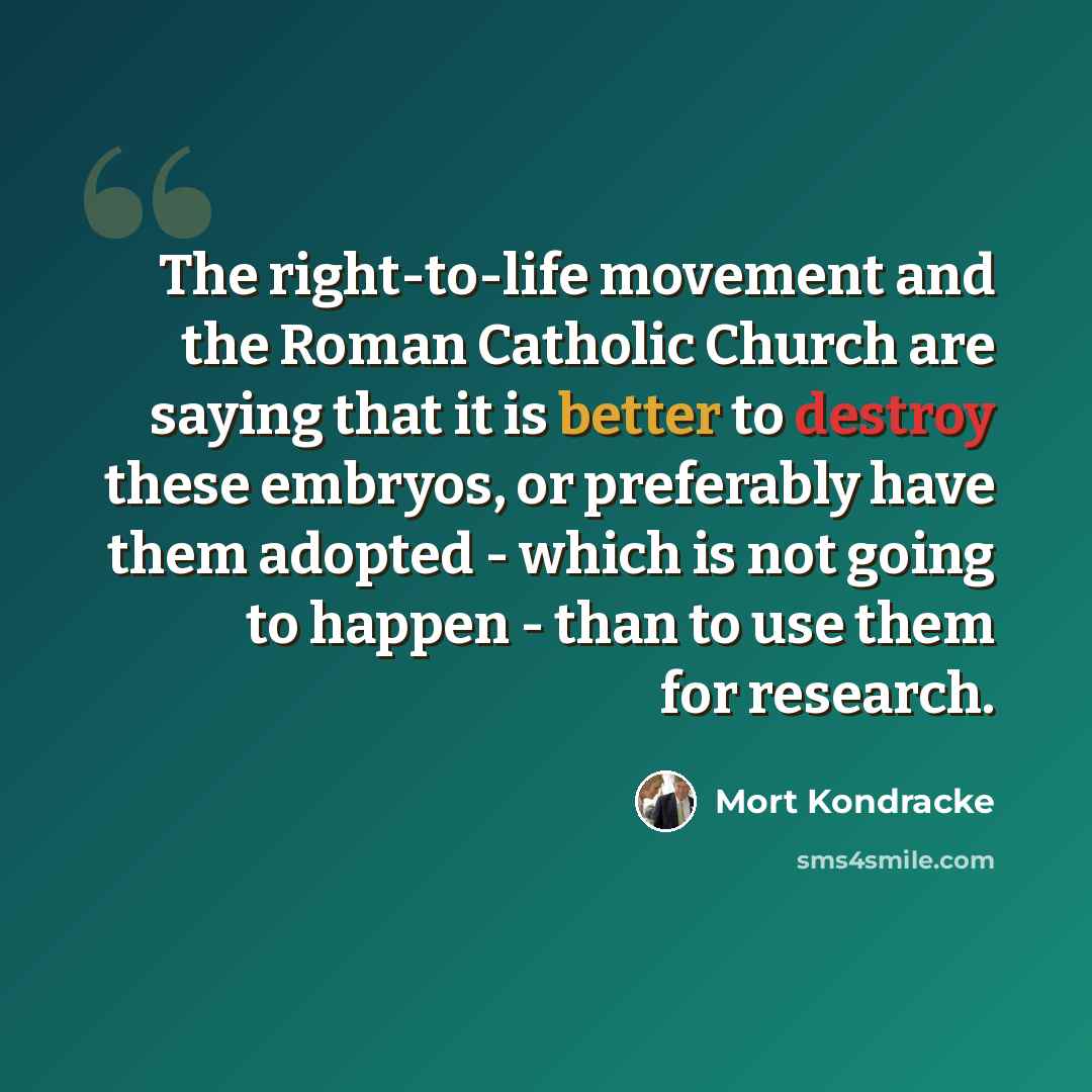 “The right-to-life movement and the Roman Catholic Church are saying that it is better to destroy these embryos, or preferably have them adopted - which is not going to happen - than to use them for research.” quote by Mort Kondracke