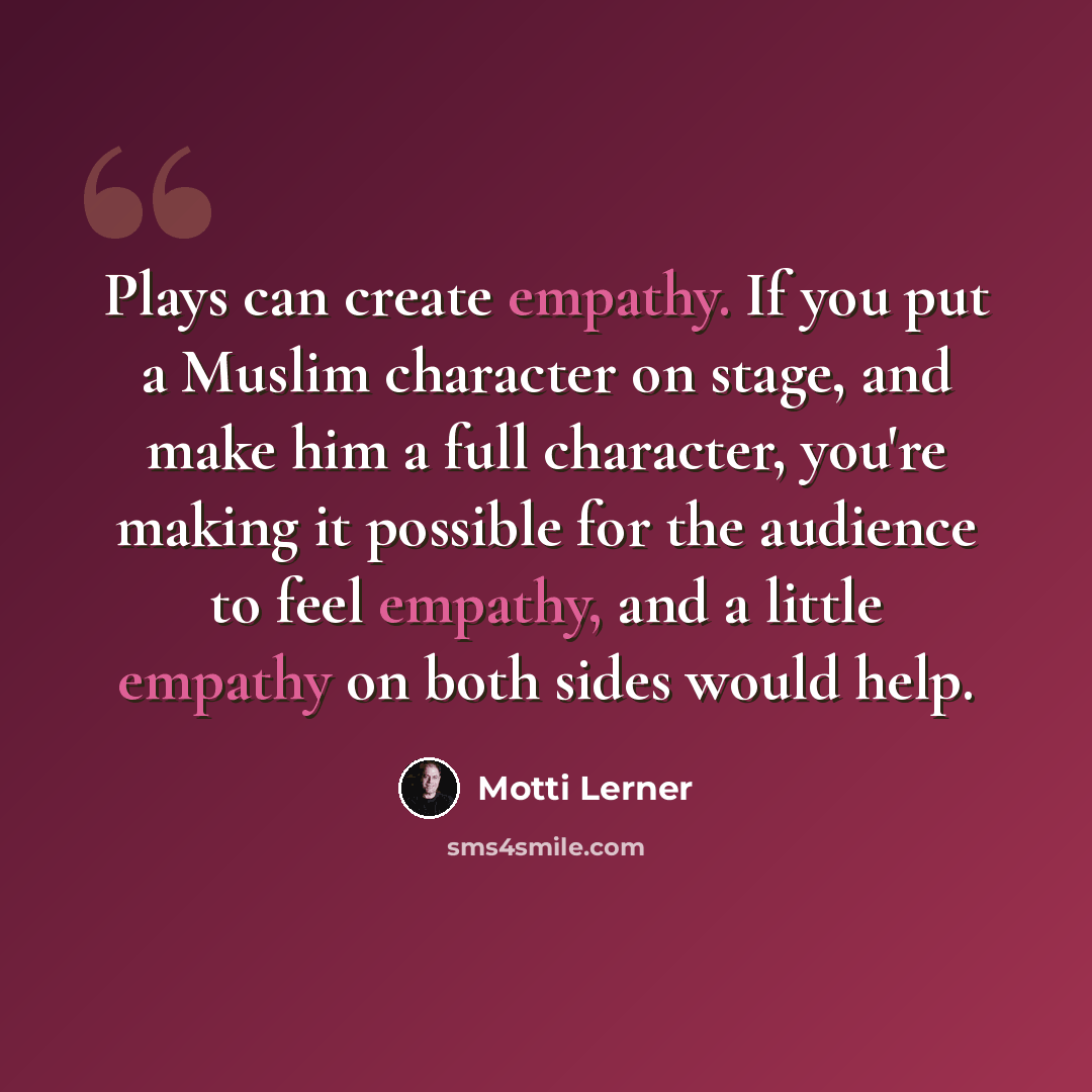 “Plays can create empathy. If you put a Muslim character on stage, and make him a full character, you're making it possible for the audience to feel empathy, and a little empathy on both sides would help.” quote by Motti Lerner