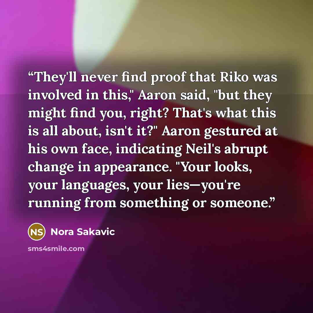 “They'll never find proof that Riko was involved in this," Aaron said, "but they might find you, right? That's what this is all about, isn't it?" Aaron gestured at his own face, indicating Neil's abrupt change in appearance. "Your looks, your languages, your lies—you're running from something or…” quote by Nora Sakavic