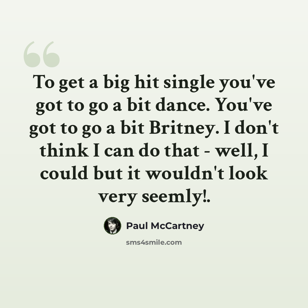 “To get a big hit single you've got to go a bit dance. You've got to go a bit Britney. I don't think I can do that - well, I could but it wouldn't look very seemly!.” quote by Paul McCartney