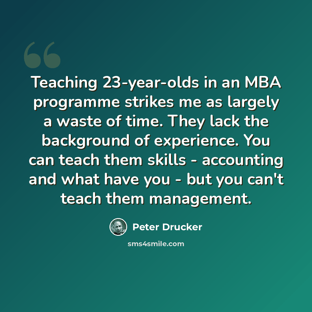 “Teaching 23-year-olds in an MBA programme strikes me as largely a waste of time. They lack the background of experience. You can teach them skills - accounting and what have you - but you can't teach them management.” quote by Peter Drucker