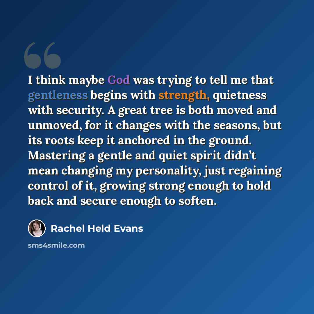 “I think maybe God was trying to tell me that gentleness begins with strength, quietness with security. A great tree is both moved and unmoved, for it changes with the seasons, but its roots keep it anchored in the ground. Mastering a gentle and quiet spirit didn’t mean changing my personality…” quote by Rachel Held Evans